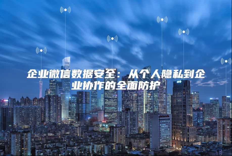 企业微信数据安全：从个人隐私到企业协作的全面防护