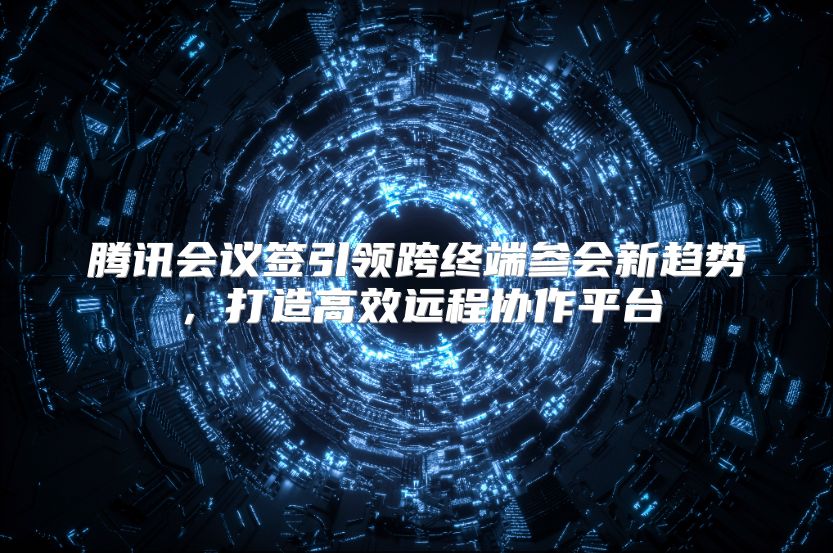 腾讯会议签引领跨终端参会新趋势，打造高效远程协作平台