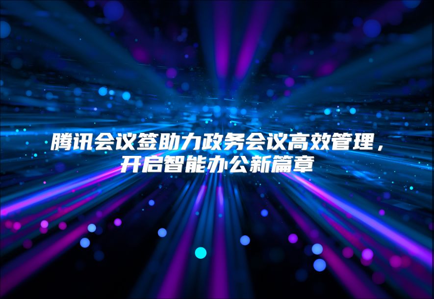 腾讯会议签助力政务会议高效管理，开启智能办公新篇章
