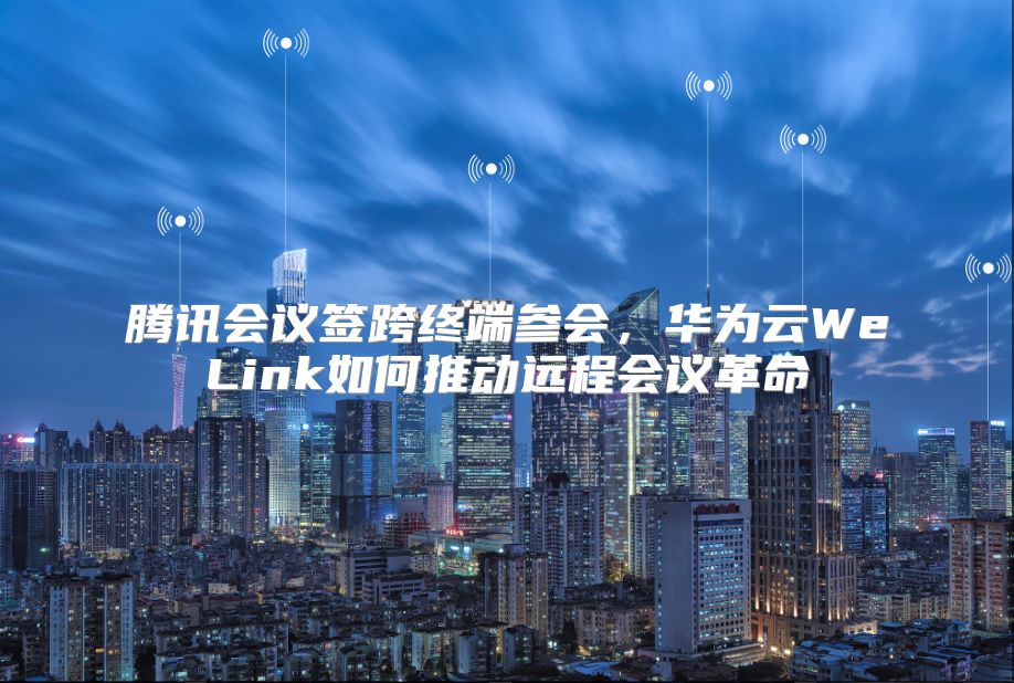 腾讯会议签跨终端参会，华为云WeLink如何推动远程会议革命