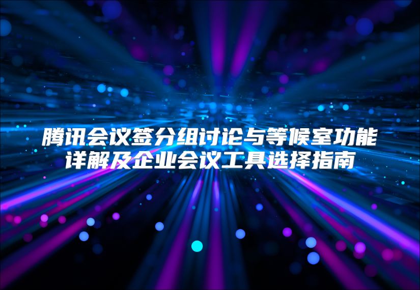 腾讯会议签分组讨论与等候室功能详解及企业会议工具选择指南
