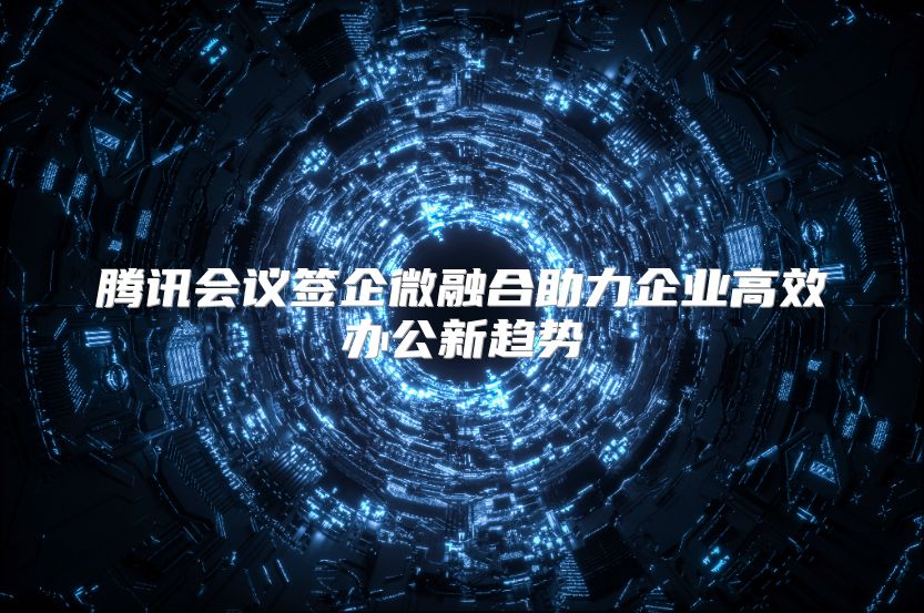 腾讯会议签企微融合助力企业高效办公新趋势