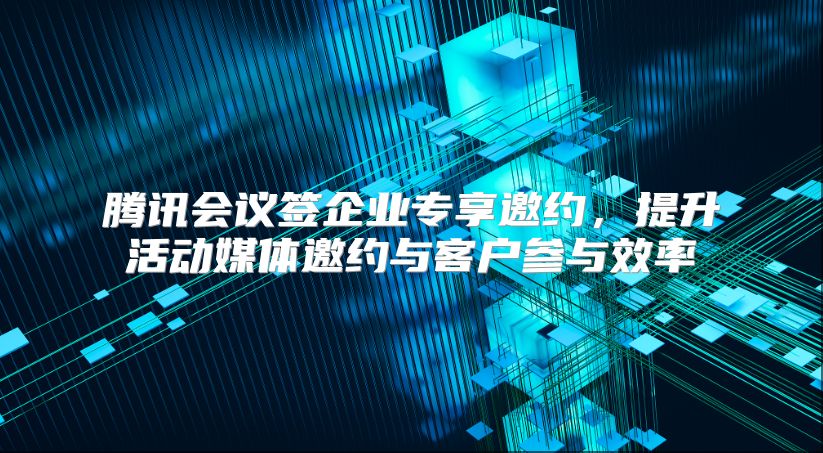 腾讯会议签企业专享邀约，提升活动媒体邀约与客户参与效率