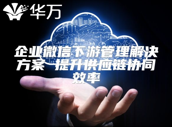 企业微信下游管理解决方案 提升供应链协同效率