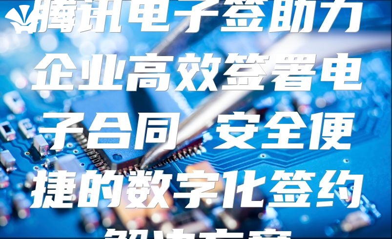 腾讯电子签助力企业高效签署电子合同 安全便捷的数字化签约解决方案