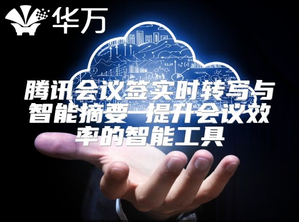 腾讯会议签实时转写与智能摘要 提升会议效率的智能工具