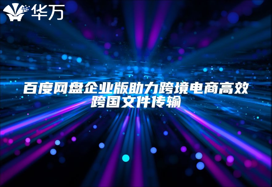 百度网盘企业版助力跨境电商高效跨国文件传输