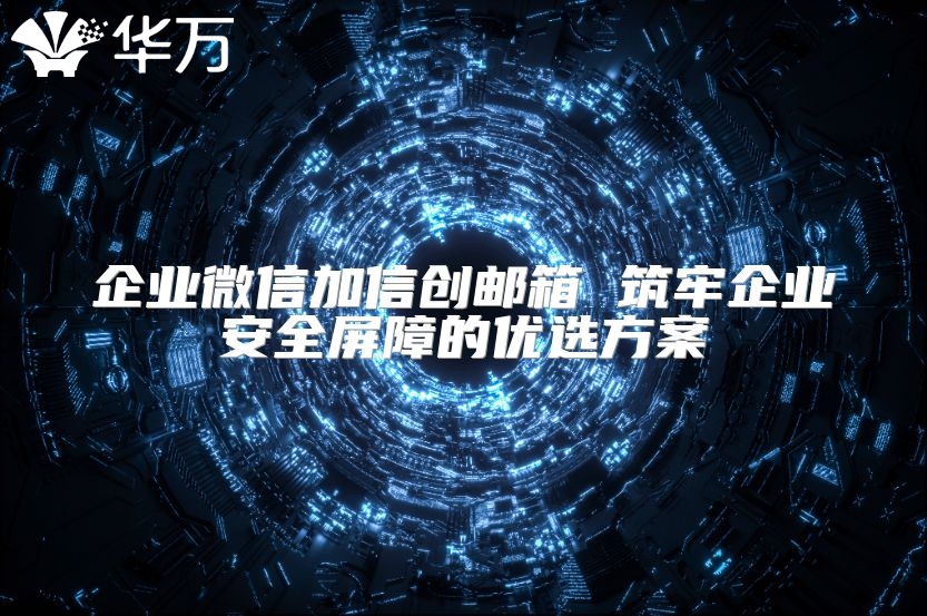 企业微信加信创邮箱 筑牢企业安全屏障的优选方案