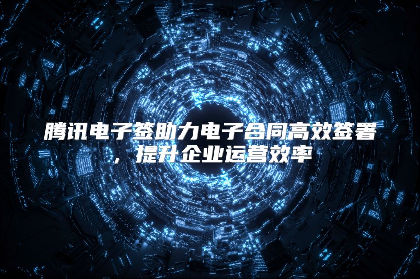 腾讯电子签助力电子合同高效签署，提升企业运营效率