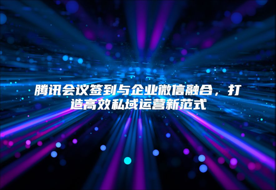 腾讯会议签到与企业微信融合，打造高效私域运营新范式