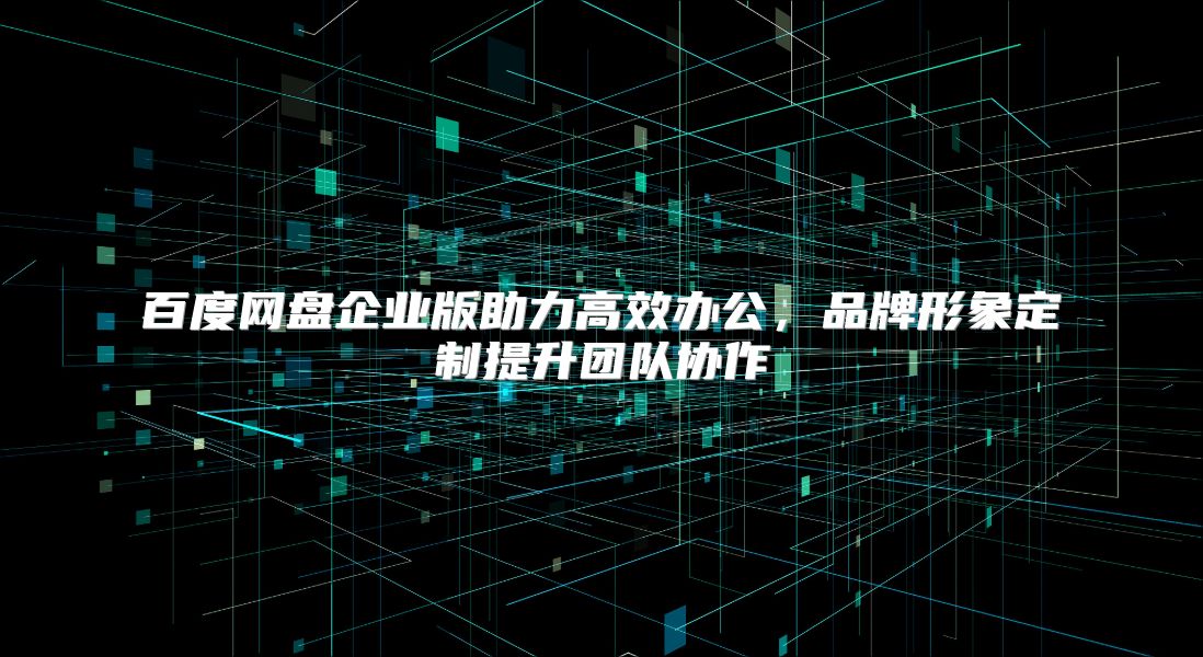 百度网盘企业版助力高效办公，品牌形象定制提升团队协作