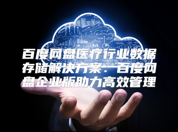 百度网盘医疗行业数据存储解决方案：百度网盘企业版助力高效管理