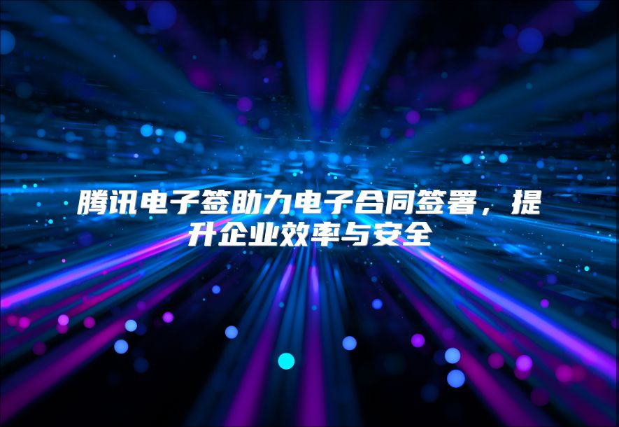 腾讯电子签助力电子合同签署，提升企业效率与安全