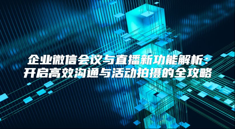 企业微信会议与直播新功能解析：开启高效沟通与活动拍摄的全攻略