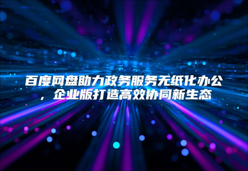 百度网盘助力政务服务无纸化办公，企业版打造高效协同新生态