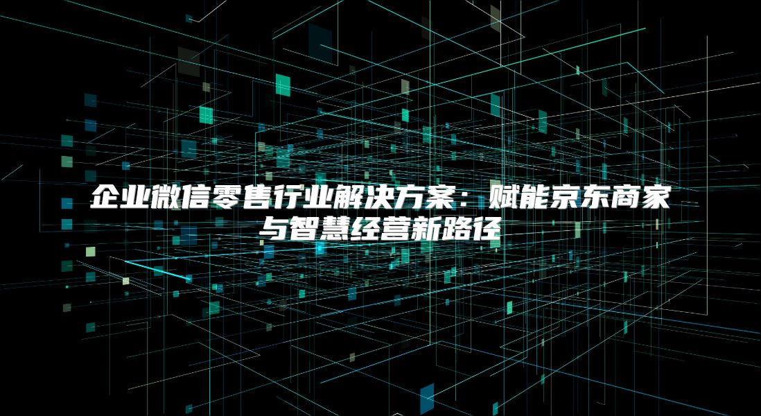 企业微信零售行业解决方案：赋能京东商家与智慧经营新路径