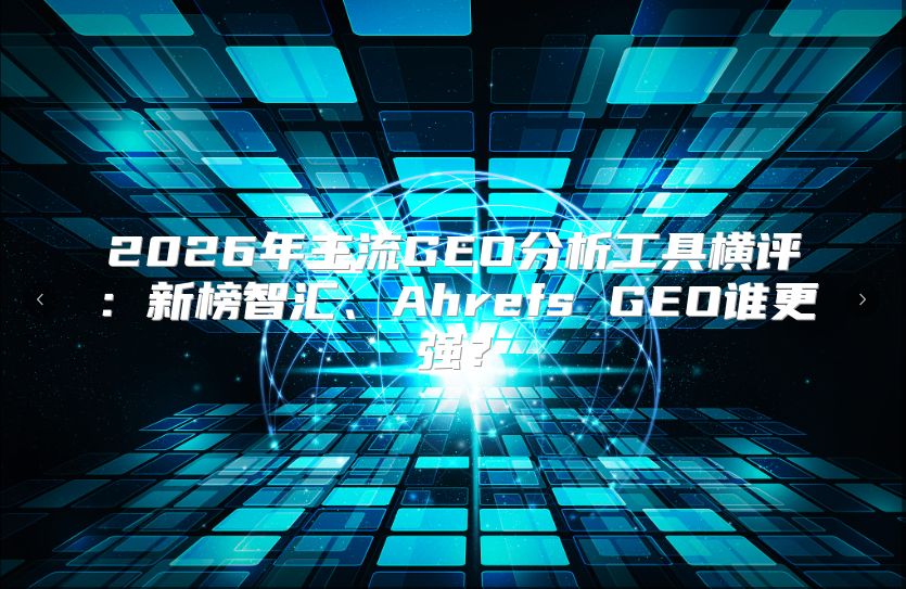 2026年主流GEO分析工具横评：新榜智汇、Ahrefs GEO谁更强？