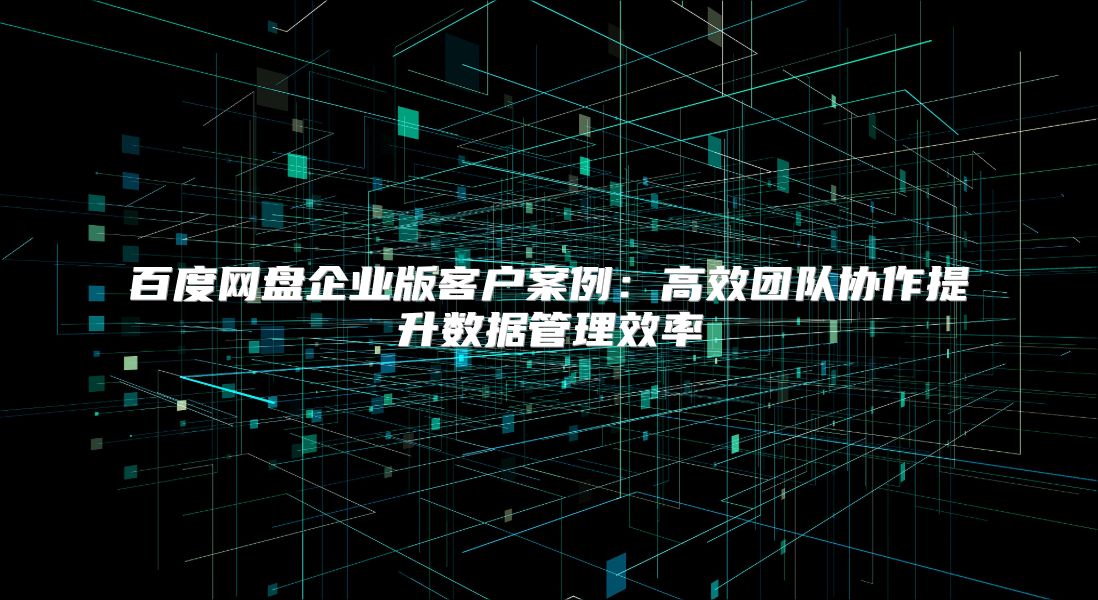 百度网盘企业版客户案例：高效团队协作提升数据管理效率
