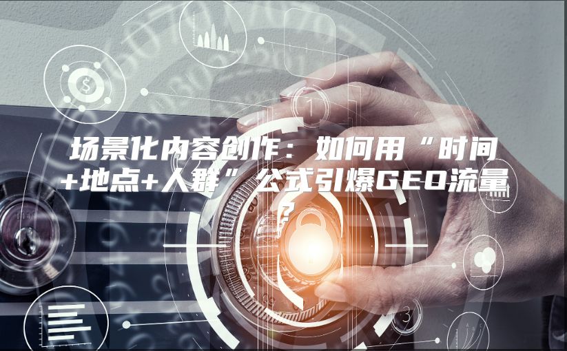 场景化内容创作：如何用“时间+地点+人群”公式引爆GEO流量？