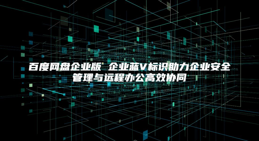 百度网盘企业版 企业蓝V标识助力企业安全管理与远程办公高效协同