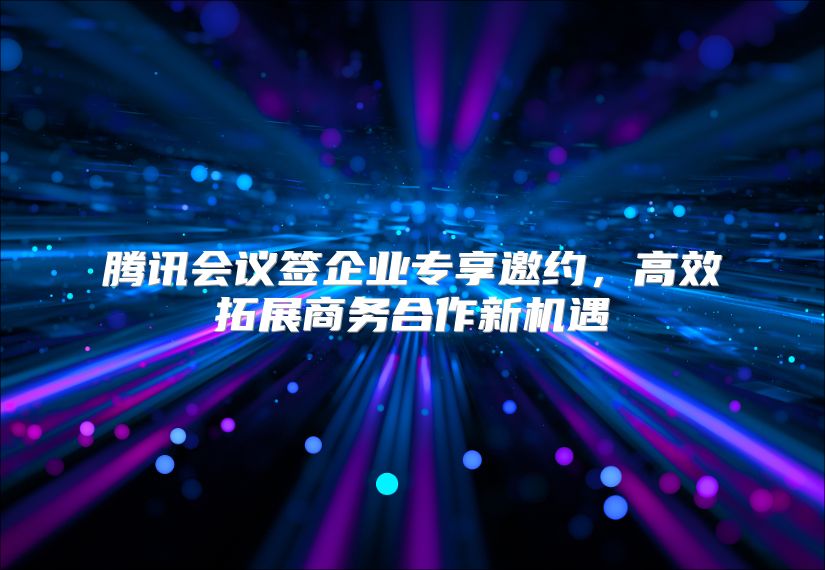 腾讯会议签企业专享邀约，高效拓展商务合作新机遇