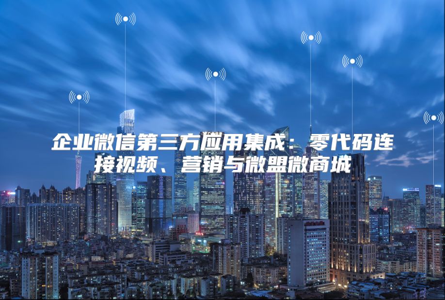 企业微信第三方应用集成：零代码连接视频、营销与微盟微商城