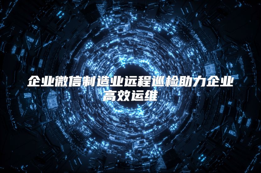 企业微信制造业远程巡检助力企业高效运维