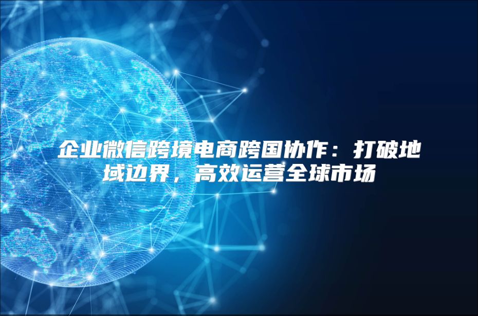 企业微信跨境电商跨国协作：打破地域边界，高效运营全球市场
