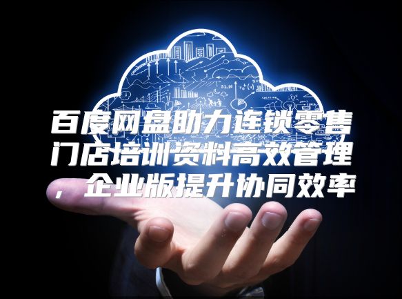 百度网盘助力连锁零售门店培训资料高效管理，企业版提升协同效率