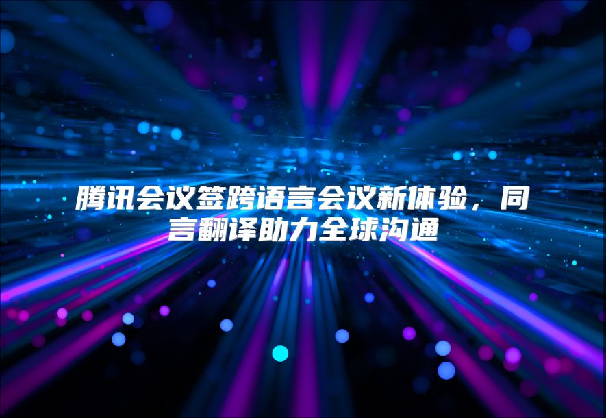 腾讯会议签跨语言会议新体验，同言翻译助力全球沟通