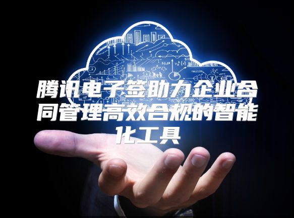 腾讯电子签助力企业合同管理高效合规的智能化工具