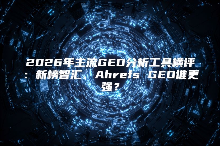 2026年主流GEO分析工具横评：新榜智汇、Ahrefs GEO谁更强？
