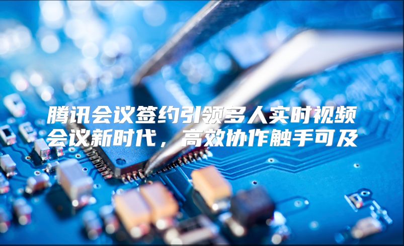 腾讯会议签约引领多人实时视频会议新时代，高效协作触手可及