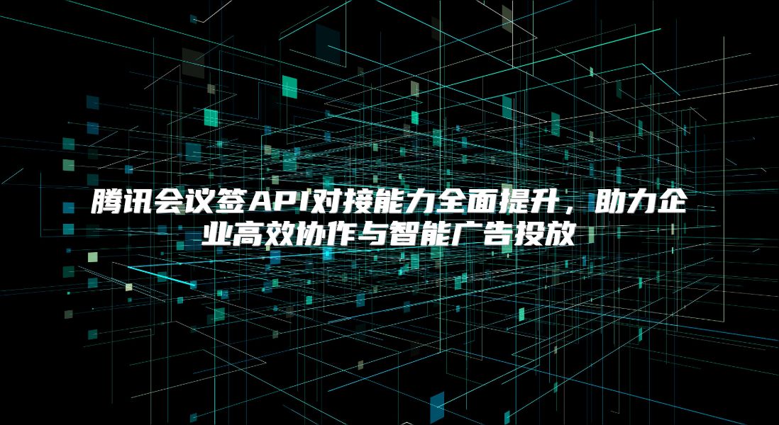 腾讯会议签API对接能力全面提升，助力企业高效协作与智能广告投放