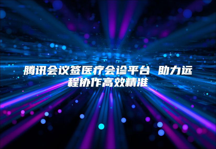 腾讯会议签医疗会诊平台 助力远程协作高效精准