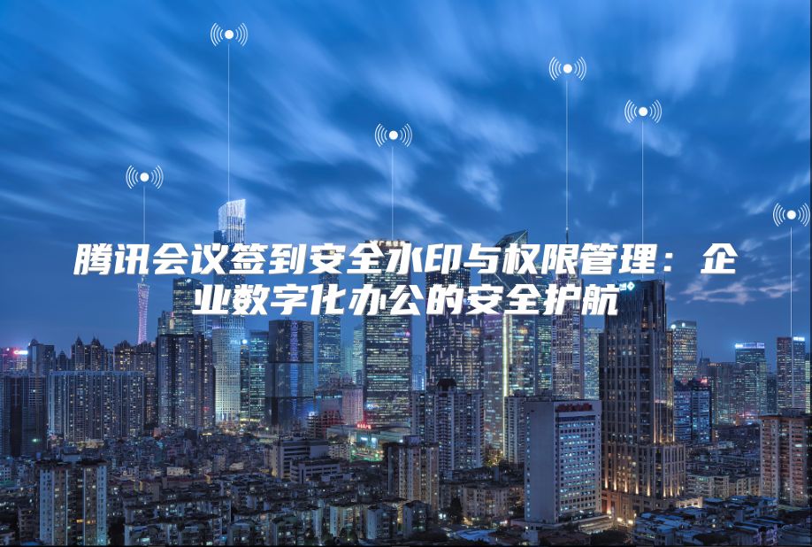 腾讯会议签到安全水印与权限管理：企业数字化办公的安全护航