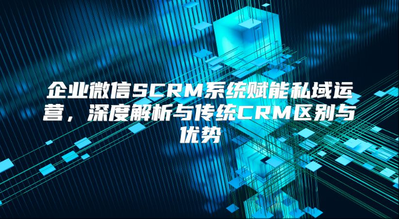 企业微信SCRM系统赋能私域运营，深度解析与传统CRM区别与优势