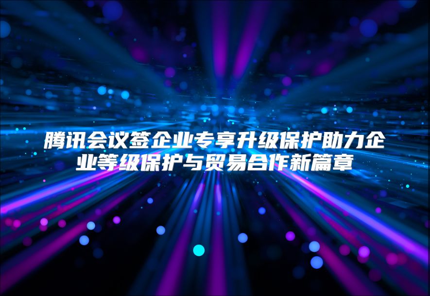 腾讯会议签企业专享升级保护助力企业等级保护与贸易合作新篇章