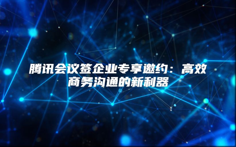腾讯会议签企业专享邀约：高效商务沟通的新利器