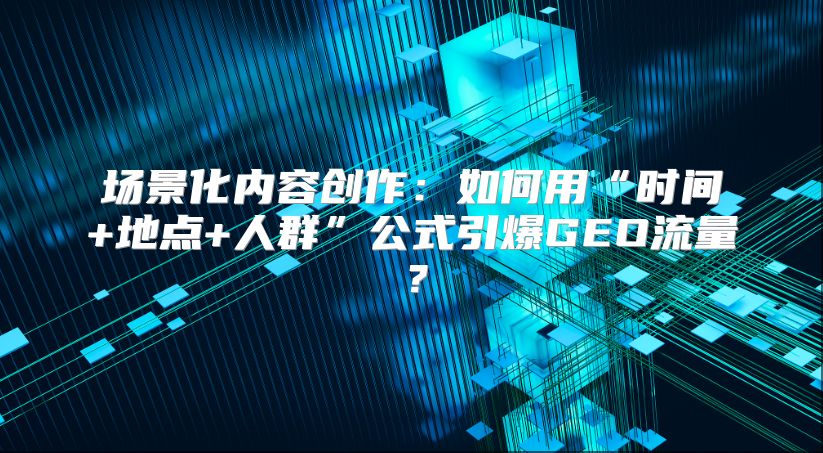 场景化内容创作：如何用“时间+地点+人群”公式引爆GEO流量？