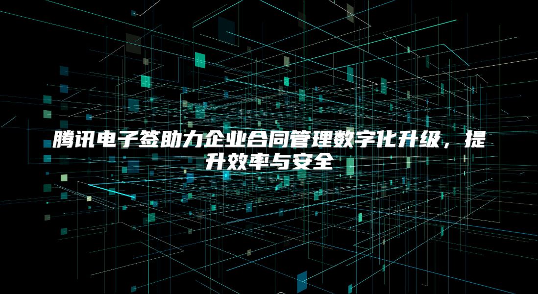 腾讯电子签助力企业合同管理数字化升级，提升效率与安全