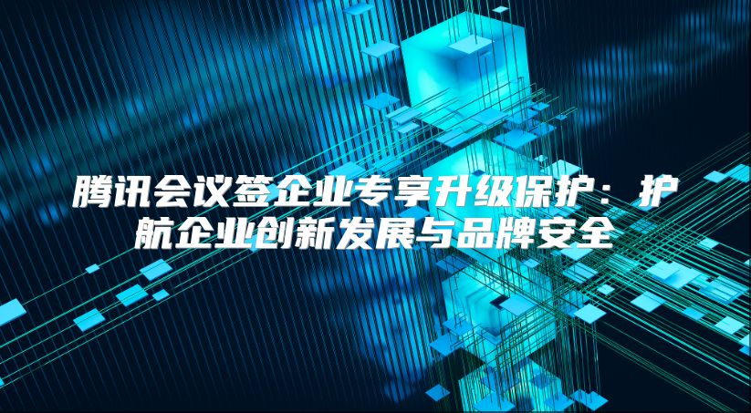 腾讯会议签企业专享升级保护：护航企业创新发展与品牌安全