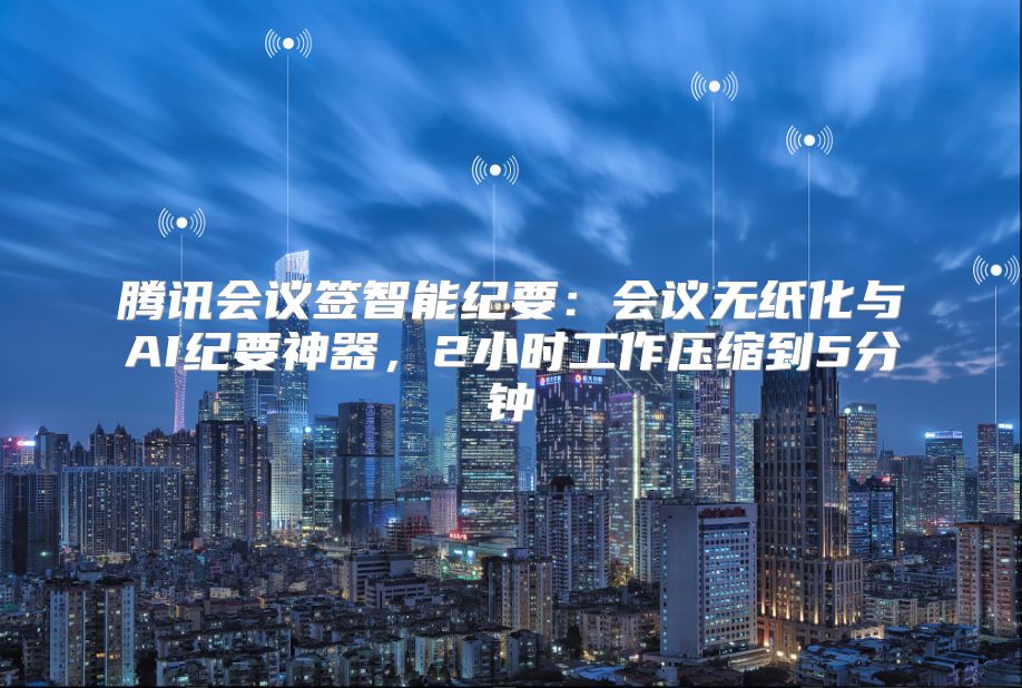 腾讯会议签智能纪要：会议无纸化与AI纪要神器，2小时工作压缩到5分钟