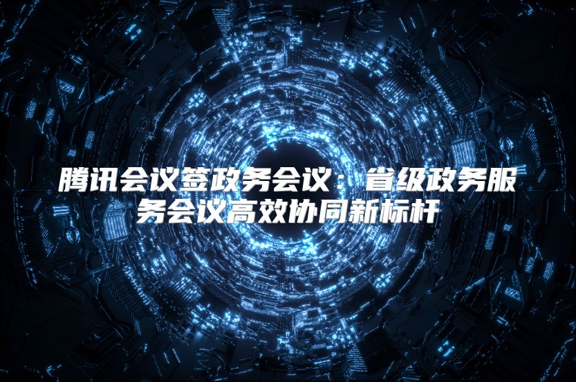 腾讯会议签政务会议：省级政务服务会议高效协同新标杆