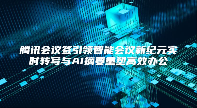 腾讯会议签引领智能会议新纪元实时转写与AI摘要重塑高效办公