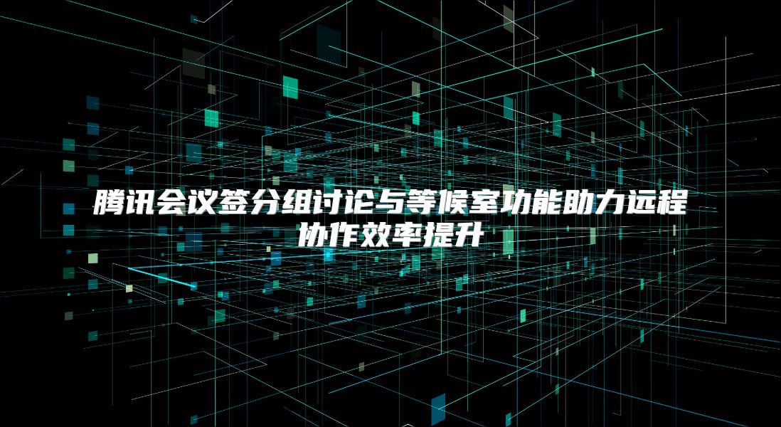 腾讯会议签分组讨论与等候室功能助力远程协作效率提升
