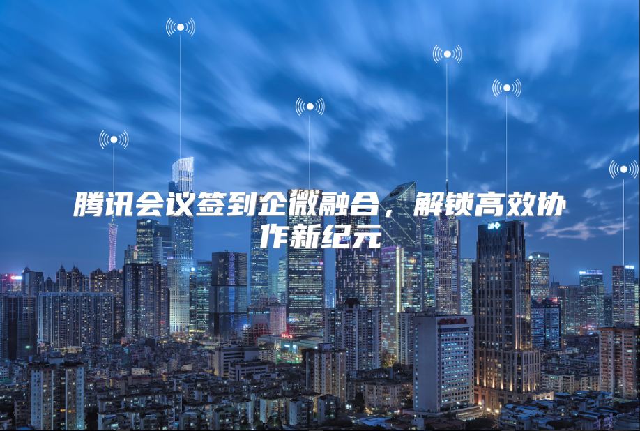 腾讯会议签到企微融合，解锁高效协作新纪元