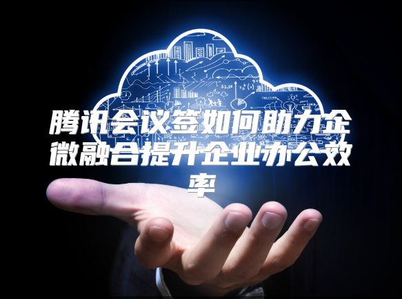 腾讯会议签如何助力企微融合提升企业办公效率