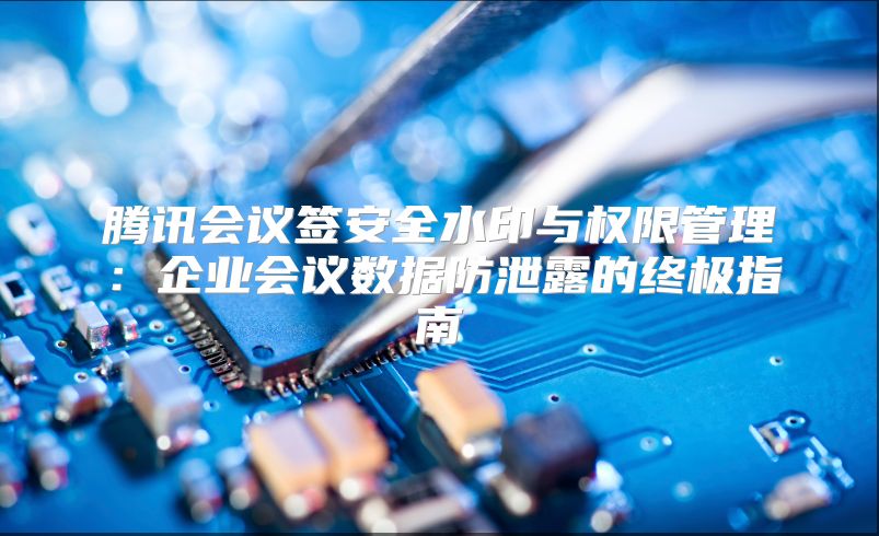 腾讯会议签安全水印与权限管理：企业会议数据防泄露的终极指南