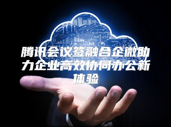 腾讯会议签融合企微助力企业高效协同办公新体验